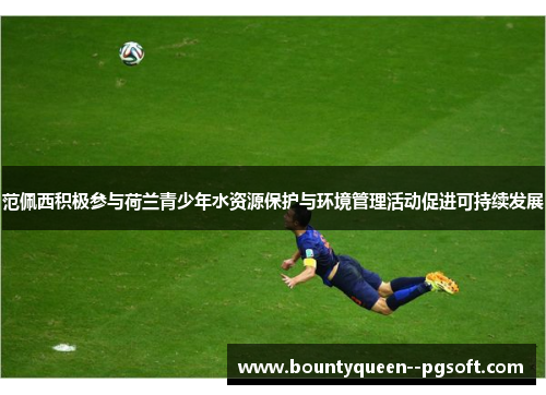 范佩西积极参与荷兰青少年水资源保护与环境管理活动促进可持续发展 范佩西积极参与荷兰青少年水资源保护与环境管理活动促进可持续发展