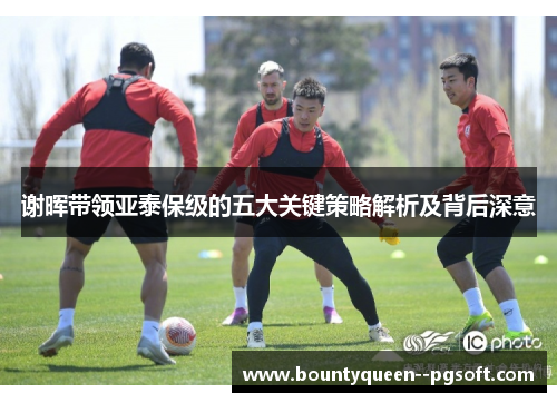 谢晖带领亚泰保级的五大关键策略解析及背后深意