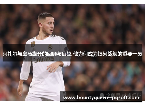 阿扎尔与皇马缘分的回顾与展望 他为何成为银河战舰的重要一员