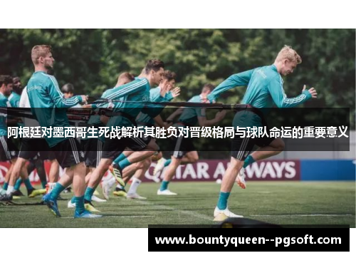 阿根廷对墨西哥生死战解析其胜负对晋级格局与球队命运的重要意义