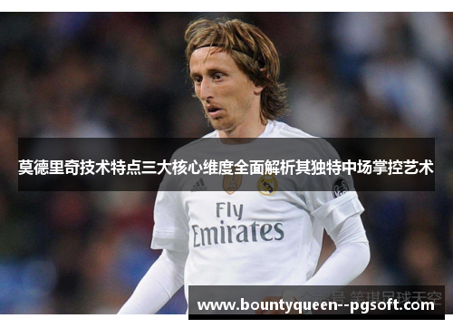 莫德里奇技术特点三大核心维度全面解析其独特中场掌控艺术