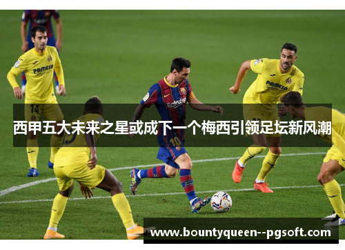 西甲五大未来之星或成下一个梅西引领足坛新风潮