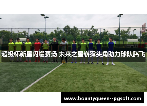 超级杯新星闪耀赛场 未来之星崭露头角助力球队腾飞 超级杯新星闪耀赛场 未来之星崭露头角助力球队腾飞