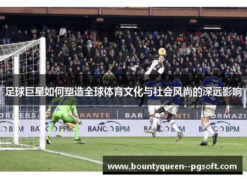 足球巨星如何塑造全球体育文化与社会风尚的深远影响 足球巨星如何塑造全球体育文化与社会风尚的深远影响