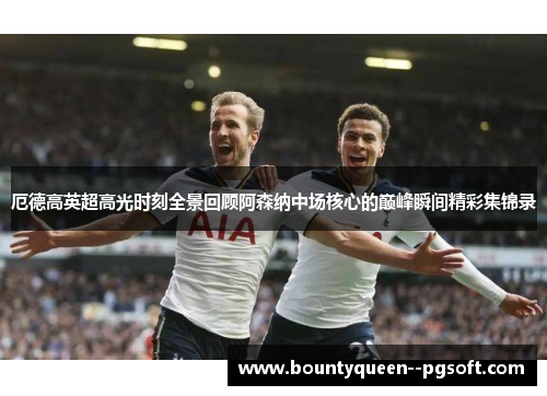 厄德高英超高光时刻全景回顾阿森纳中场核心的巅峰瞬间精彩集锦录