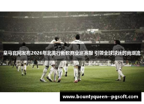 皇马官网发布2026年北美行新款商业巡赛服 引领全球球迷时尚潮流