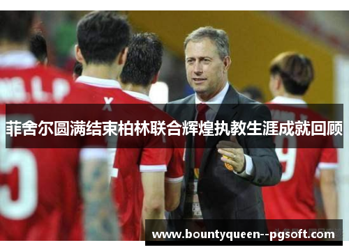 菲舍尔圆满结束柏林联合辉煌执教生涯成就回顾