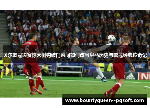 贝尔欧冠决赛惊天倒钩破门瞬间如何改写皇马历史与欧冠经典传奇记 贝尔欧冠决赛惊天倒钩破门瞬间如何改写皇马历史与欧冠经典传奇记