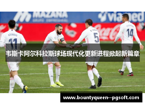 韦斯卡阿尔科拉斯球场现代化更新进程掀起新篇章