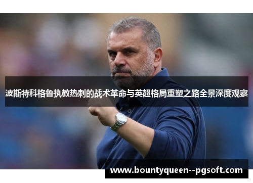 波斯特科格鲁执教热刺的战术革命与英超格局重塑之路全景深度观察