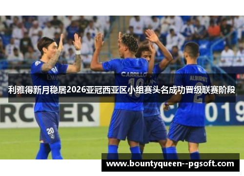 利雅得新月稳居2026亚冠西亚区小组赛头名成功晋级联赛阶段