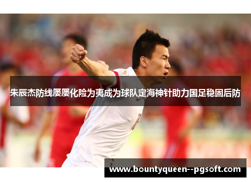 朱辰杰防线屡屡化险为夷成为球队定海神针助力国足稳固后防