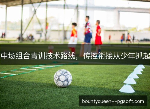 中场组合青训技术路线，传控衔接从少年抓起