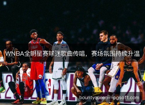 WNBA全明星赛球迷歌曲传唱，赛场氛围持续升温